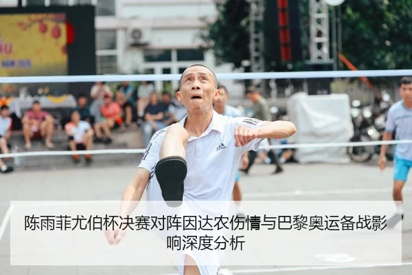 陈雨菲尤伯杯决赛对阵因达农伤情与巴黎奥运备战影响深度分析